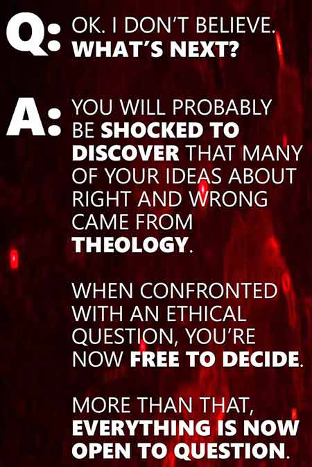 Q: Ok. I don’t believe. What’s next? A: You will probably be shocked to discover that many of your ideas about right and wrong came from theology. When confronted with an ethical question, you’re now free to decide. More than that, everything is now open to question.