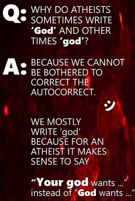 Q: Why do atheists sometimes write ‘God’ and other times ‘god’? A: Because we cannot be bothered to correct the autocorrect. :) We mostly  write ‘god’ because for an  atheist it makes sense to say 'your god wants ...' Instead of 'God wants ...'