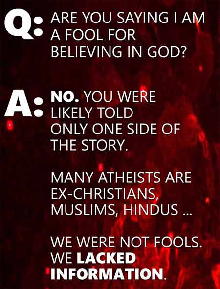 Q: Are you saying I am a fool for believing in God? A: No. you were likely told only one side of the story. Many atheists are ex-Christians, Muslims, Hindus ... we were not fools. We lacked information.