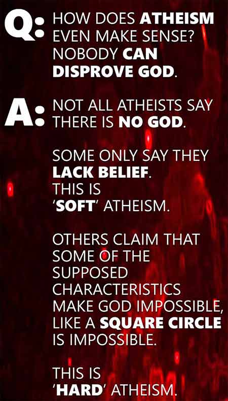 Q: How does atheism even make sense? nobody can disprove god. A: Not all atheists say there is no God. Some only say they lack belief. This is 'soft' atheism. Others claim that some of the supposed characteristics make god impossible like a square circle is impossible. this is 'hard' atheism.