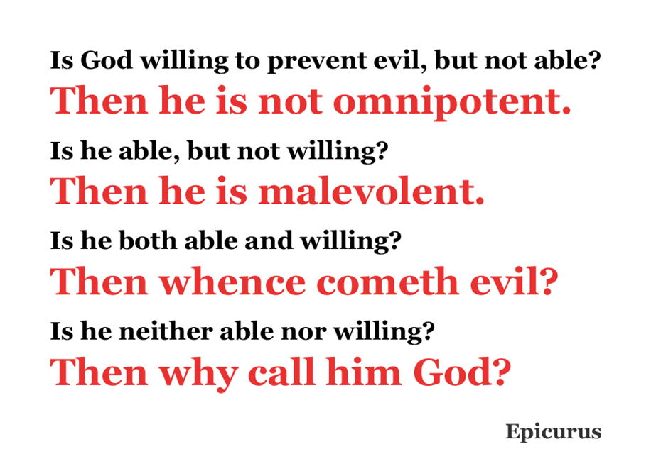 Is God willing to prevent evil, but not able? Then he is not omnipotent.
Is he able, but not willing? Then he is malevolent.
Is he both able and willing? Then whence cometh evil?
Is he neither able nor willing? Then why call him God?